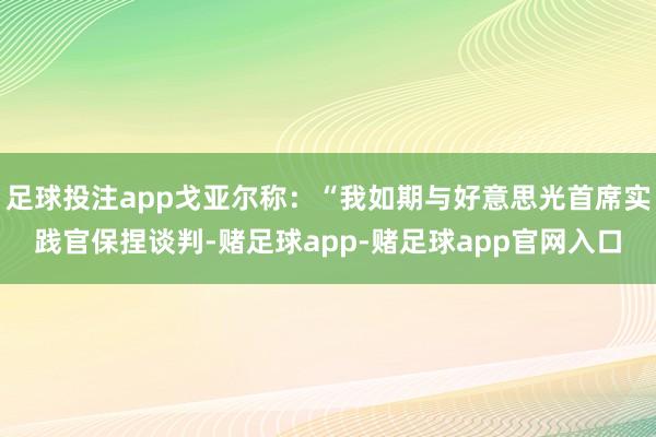 足球投注app戈亚尔称：“我如期与好意思光首席实践官保捏谈判-赌足球app-赌足球app官网入口