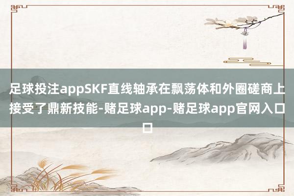 足球投注appSKF直线轴承在飘荡体和外圈磋商上接受了鼎新技能-赌足球app-赌足球app官网入口