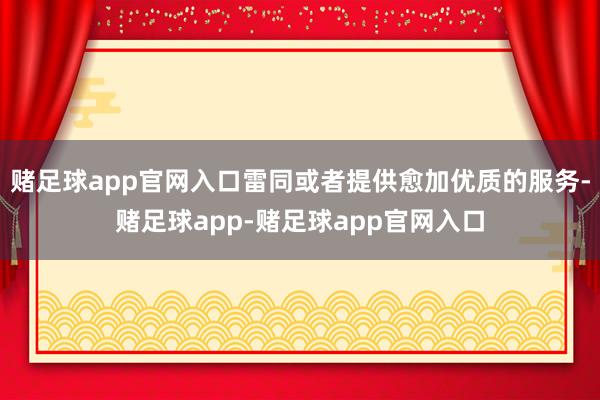 赌足球app官网入口雷同或者提供愈加优质的服务-赌足球app-赌足球app官网入口