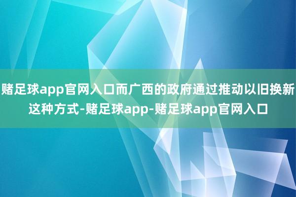 赌足球app官网入口而广西的政府通过推动以旧换新这种方式-赌足球app-赌足球app官网入口