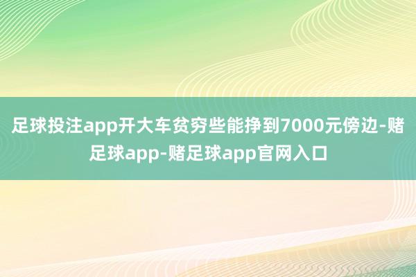 足球投注app开大车贫穷些能挣到7000元傍边-赌足球app-赌足球app官网入口