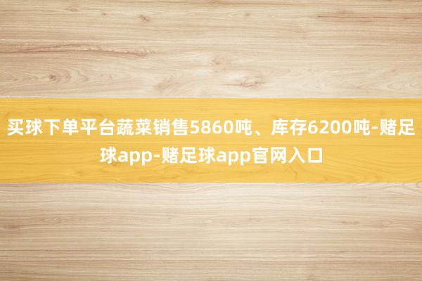 买球下单平台蔬菜销售5860吨、库存6200吨-赌足球app-赌足球app官网入口