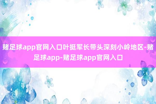 赌足球app官网入口叶挺军长带头深刻小岭地区-赌足球app-赌足球app官网入口