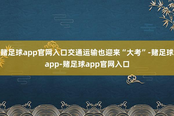 赌足球app官网入口交通运输也迎来“大考”-赌足球app-赌足球app官网入口