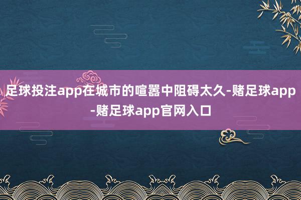 足球投注app在城市的喧嚣中阻碍太久-赌足球app-赌足球app官网入口