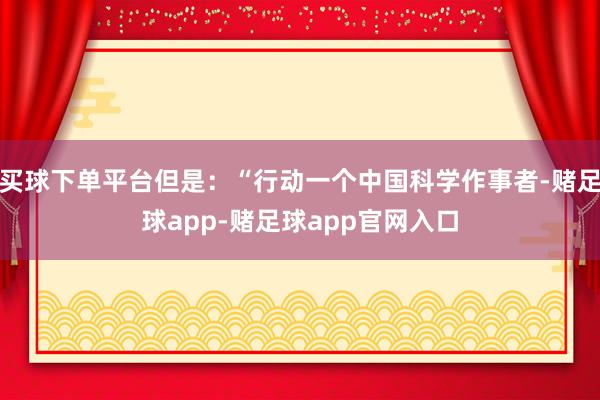 买球下单平台但是：“行动一个中国科学作事者-赌足球app-赌足球app官网入口