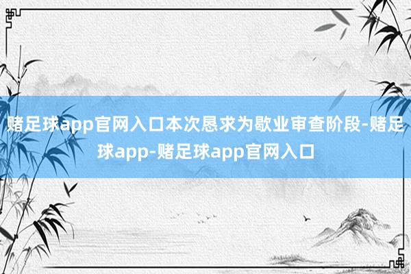 赌足球app官网入口本次恳求为歇业审查阶段-赌足球app-赌足球app官网入口