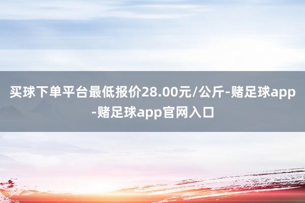 买球下单平台最低报价28.00元/公斤-赌足球app-赌足球app官网入口