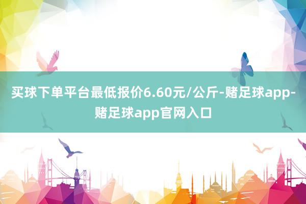 买球下单平台最低报价6.60元/公斤-赌足球app-赌足球app官网入口