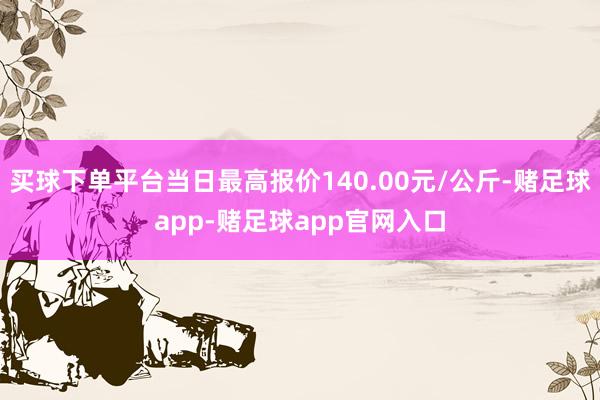 买球下单平台当日最高报价140.00元/公斤-赌足球app-赌足球app官网入口