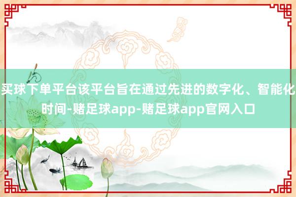 买球下单平台该平台旨在通过先进的数字化、智能化时间-赌足球app-赌足球app官网入口