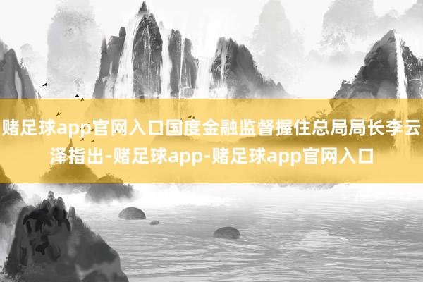 赌足球app官网入口国度金融监督握住总局局长李云泽指出-赌足球app-赌足球app官网入口