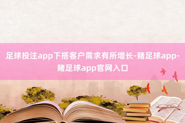 足球投注app下搭客户需求有所增长-赌足球app-赌足球app官网入口