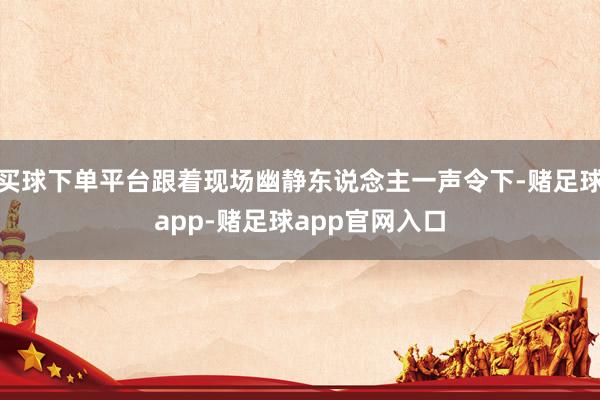 买球下单平台跟着现场幽静东说念主一声令下-赌足球app-赌足球app官网入口