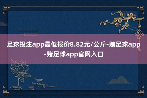 足球投注app最低报价8.82元/公斤-赌足球app-赌足球app官网入口