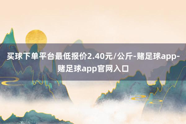 买球下单平台最低报价2.40元/公斤-赌足球app-赌足球app官网入口