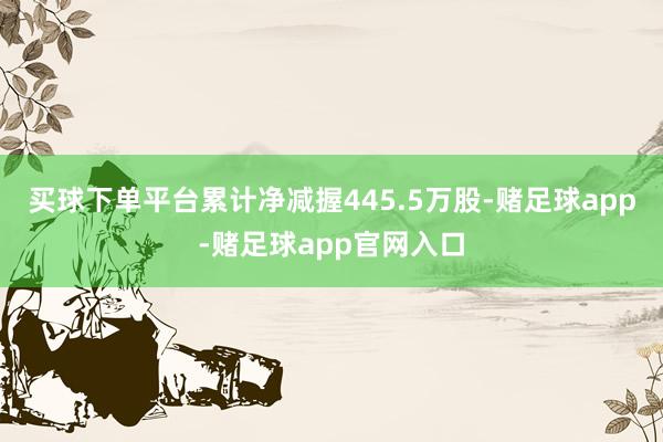 买球下单平台累计净减握445.5万股-赌足球app-赌足球app官网入口