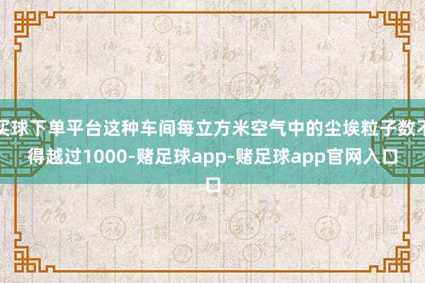 买球下单平台这种车间每立方米空气中的尘埃粒子数不得越过1000-赌足球app-赌足球app官网入口