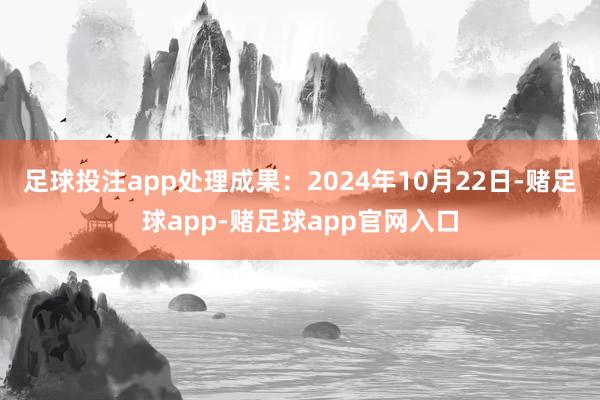 足球投注app处理成果：2024年10月22日-赌足球app-赌足球app官网入口