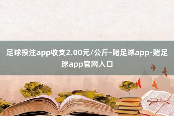 足球投注app收支2.00元/公斤-赌足球app-赌足球app官网入口