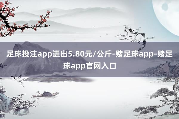 足球投注app进出5.80元/公斤-赌足球app-赌足球app官网入口