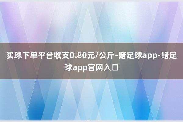 买球下单平台收支0.80元/公斤-赌足球app-赌足球app官网入口