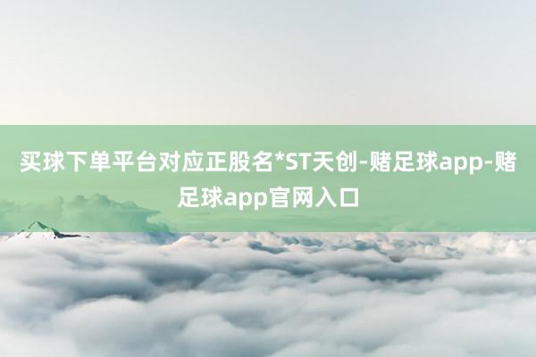 买球下单平台对应正股名*ST天创-赌足球app-赌足球app官网入口