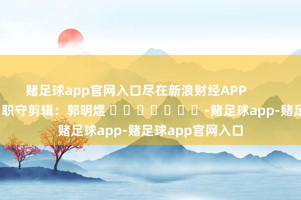 赌足球app官网入口尽在新浪财经APP            						职守剪辑：郭明煜 							-赌足球app-赌足球app官网入口