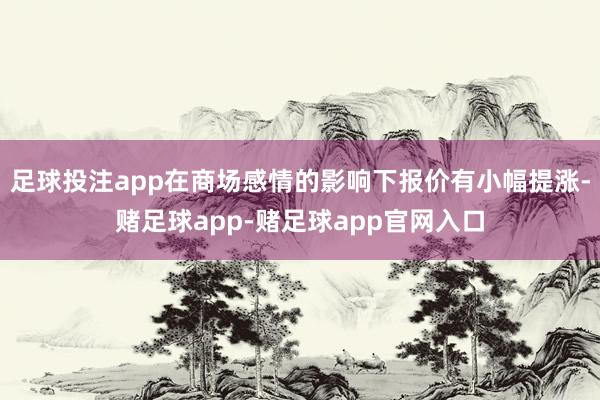 足球投注app在商场感情的影响下报价有小幅提涨-赌足球app-赌足球app官网入口