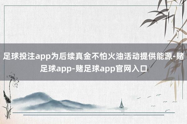 足球投注app为后续真金不怕火油活动提供能源-赌足球app-赌足球app官网入口