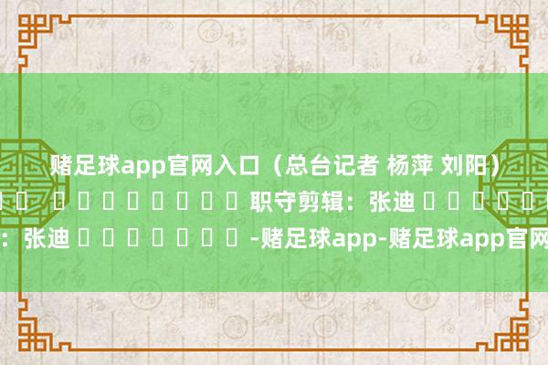 赌足球app官网入口　　（总台记者 杨萍 刘阳）												  								职守剪辑：张迪 							-赌足球app-赌足球app官网入口