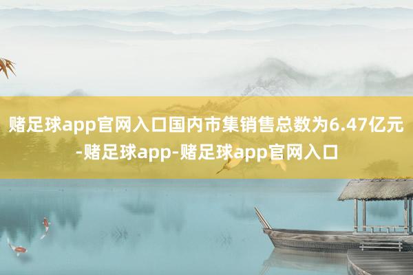 赌足球app官网入口国内市集销售总数为6.47亿元-赌足球app-赌足球app官网入口