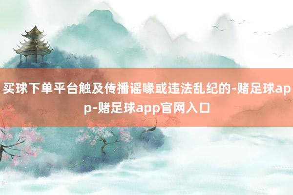 买球下单平台触及传播谣喙或违法乱纪的-赌足球app-赌足球app官网入口