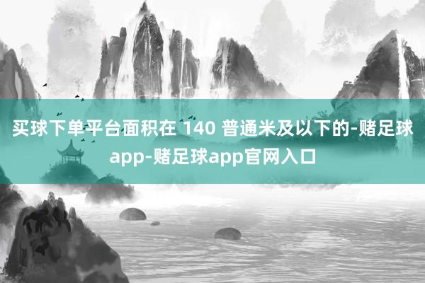 买球下单平台面积在 140 普通米及以下的-赌足球app-赌足球app官网入口