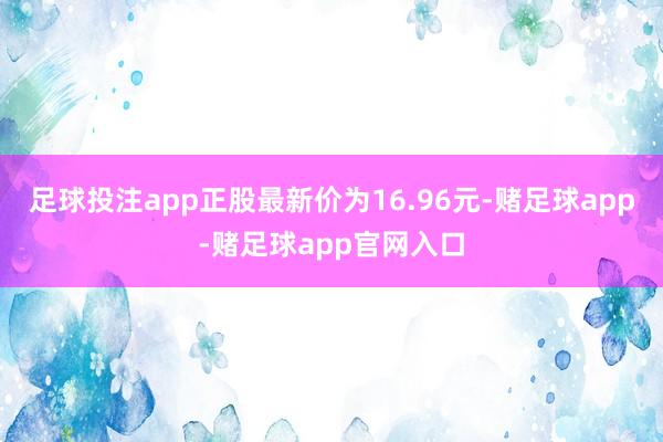 足球投注app正股最新价为16.96元-赌足球app-赌足球app官网入口