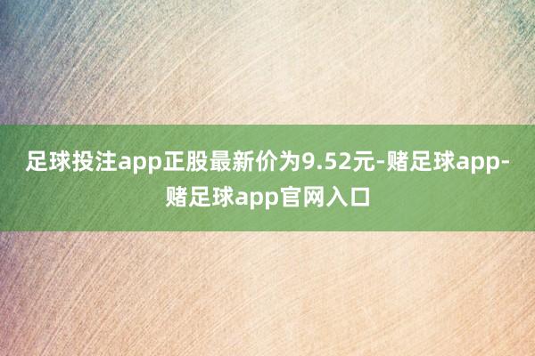 足球投注app正股最新价为9.52元-赌足球app-赌足球app官网入口