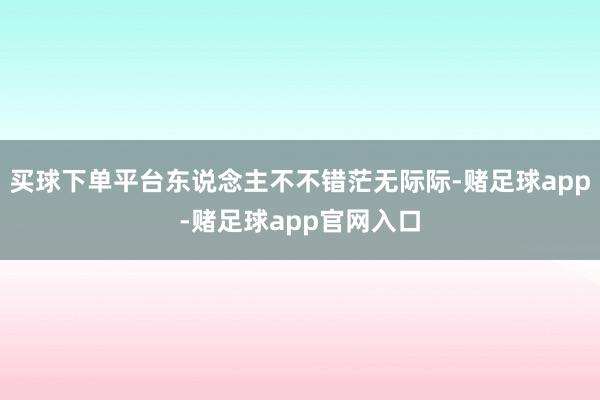 买球下单平台东说念主不不错茫无际际-赌足球app-赌足球app官网入口