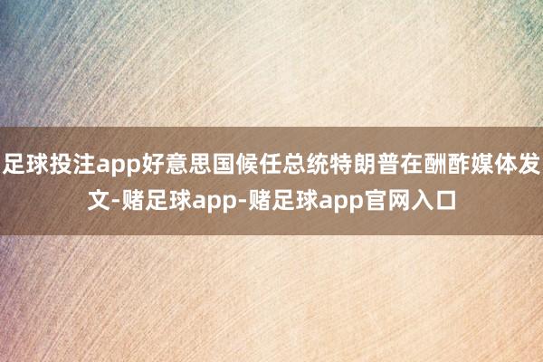 足球投注app好意思国候任总统特朗普在酬酢媒体发文-赌足球app-赌足球app官网入口