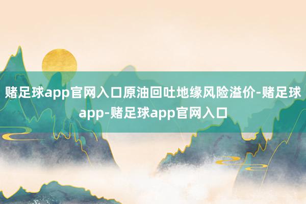 赌足球app官网入口原油回吐地缘风险溢价-赌足球app-赌足球app官网入口