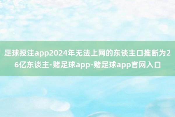 足球投注app2024年无法上网的东谈主口推断为26亿东谈主-赌足球app-赌足球app官网入口