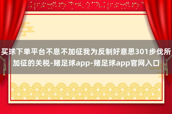 买球下单平台不息不加征我为反制好意思301步伐所加征的关税-赌足球app-赌足球app官网入口