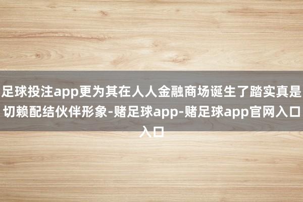 足球投注app更为其在人人金融商场诞生了踏实真是切赖配结伙伴形象-赌足球app-赌足球app官网入口