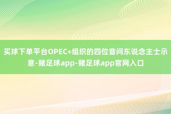 买球下单平台OPEC+组织的四位音问东说念主士示意-赌足球app-赌足球app官网入口