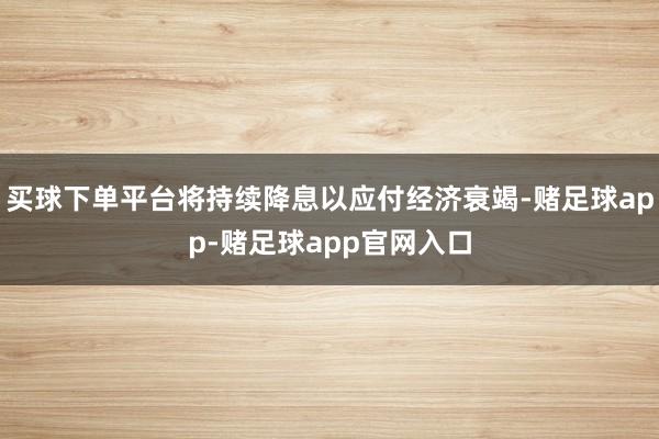 买球下单平台将持续降息以应付经济衰竭-赌足球app-赌足球app官网入口