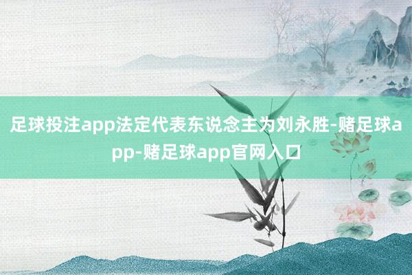 足球投注app法定代表东说念主为刘永胜-赌足球app-赌足球app官网入口