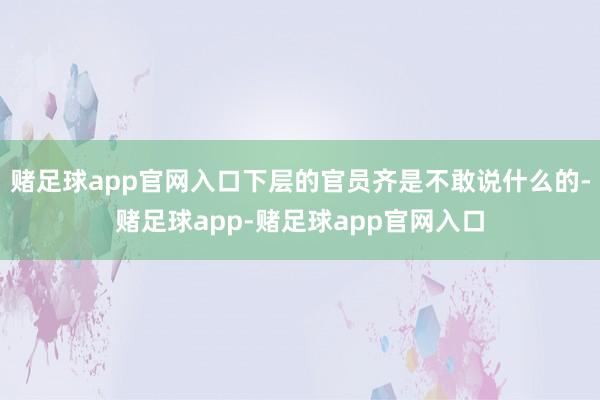 赌足球app官网入口下层的官员齐是不敢说什么的-赌足球app-赌足球app官网入口